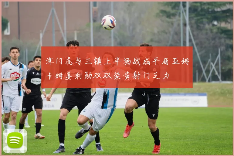津门虎与三镇上半场战成平局亚姆卡姆姜利勋双双染黄射门乏力