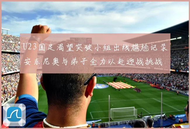 U23国足渴望突破小组出线尴尬记录安东尼奥与弟子全力以赴迎战挑战