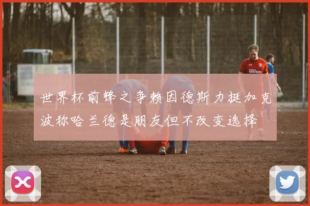 世界杯前锋之争赖因德斯力挺加克波称哈兰德是朋友但不改变选择