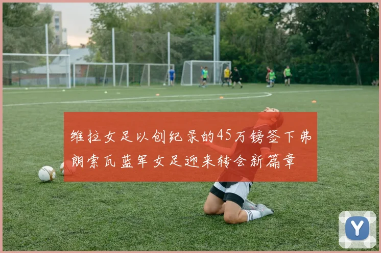维拉女足以创纪录的45万镑签下弗朗索瓦蓝军女足迎来转会新篇章