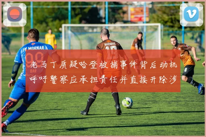 老马丁质疑哈登被捕事件背后动机呼吁警察应承担责任并直接开除涉事人员