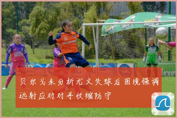 贝尔戈米分析尤文失球后困境强调远射应对对手收缩防守