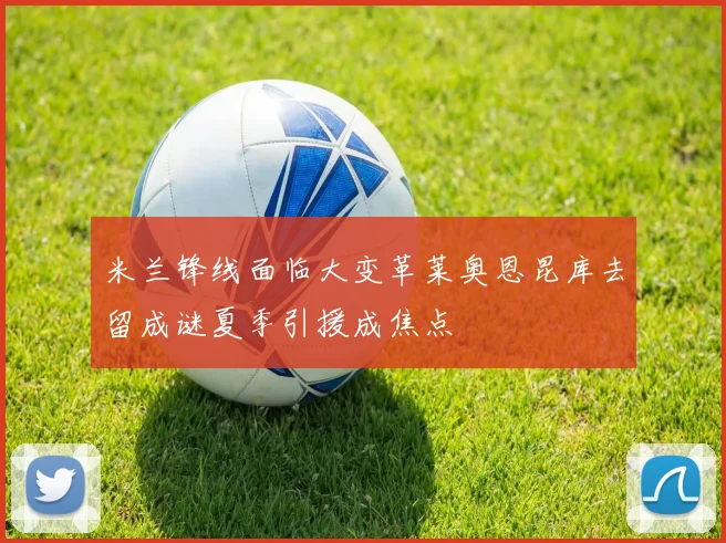 米兰锋线面临大变革莱奥恩昆库去留成谜夏季引援成焦点
