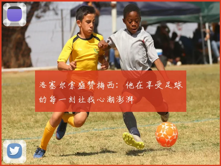 洛塞尔索盛赞梅西：他在享受足球的每一刻让我心潮澎湃
