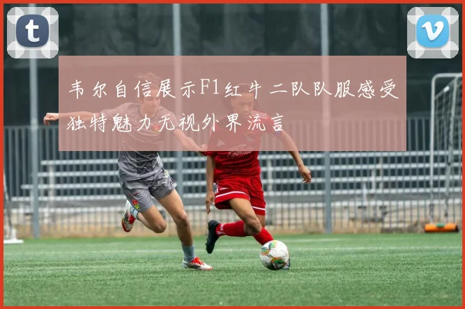 韦尔自信展示F1红牛二队队服感受独特魅力无视外界流言