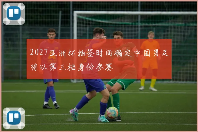 2027亚洲杯抽签时间确定中国男足将以第三档身份参赛