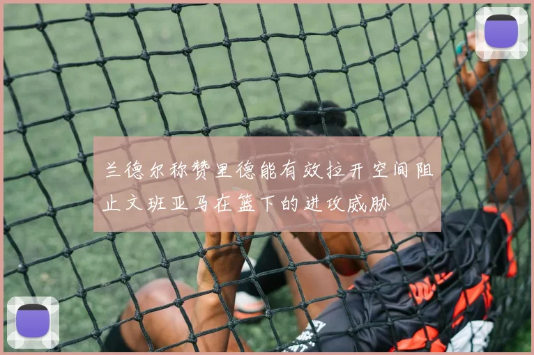 兰德尔称赞里德能有效拉开空间阻止文班亚马在篮下的进攻威胁