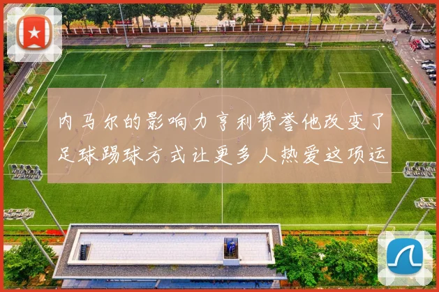 内马尔的影响力亨利赞誉他改变了足球踢球方式让更多人热爱这项运动