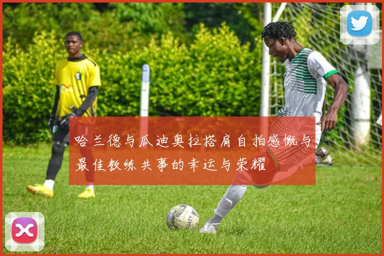 哈兰德与瓜迪奥拉搭肩自拍感慨与最佳教练共事的幸运与荣耀