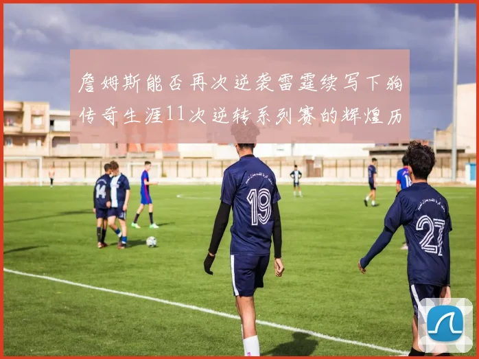 詹姆斯能否再次逆袭雷霆续写下狗传奇生涯11次逆转系列赛的辉煌历史