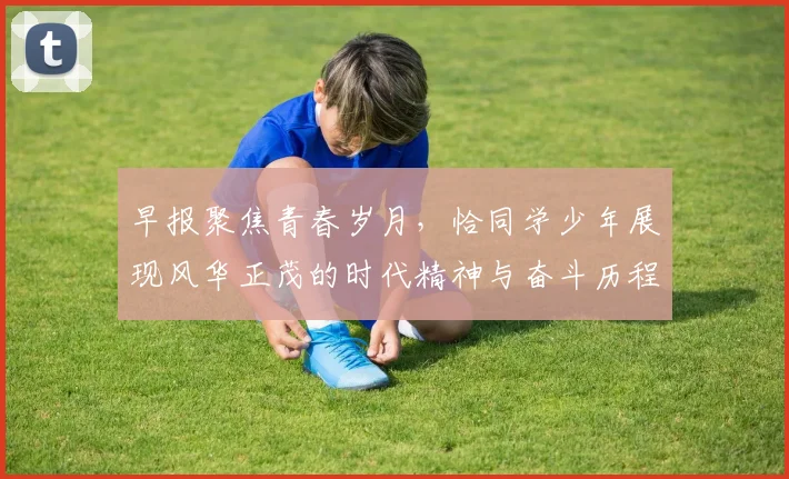 早报聚焦青春岁月，恰同学少年展现风华正茂的时代精神与奋斗历程