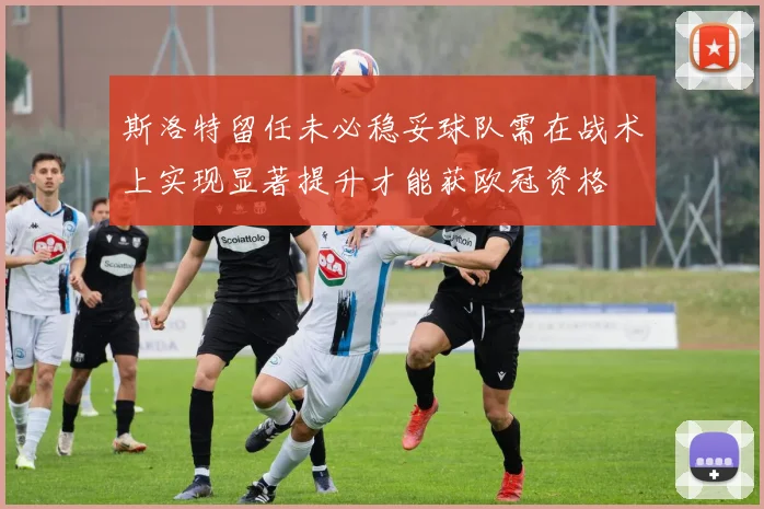 斯洛特留任未必稳妥球队需在战术上实现显著提升才能获欧冠资格
