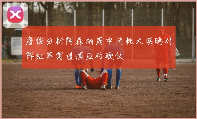 詹俊分析阿森纳周中消耗大明晚对阵红军需谨慎应对硬仗