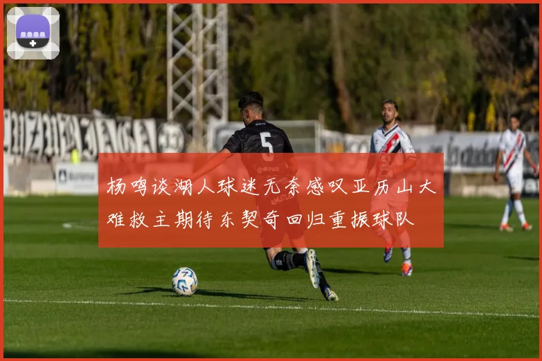 杨鸣谈湖人球迷无奈感叹亚历山大难救主期待东契奇回归重振球队