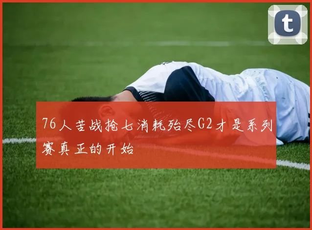 76人苦战抢七消耗殆尽G2才是系列赛真正的开始