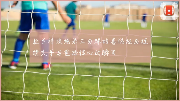杜兰特谈绝杀三分球的喜悦经历连续失手后重拾信心的瞬间