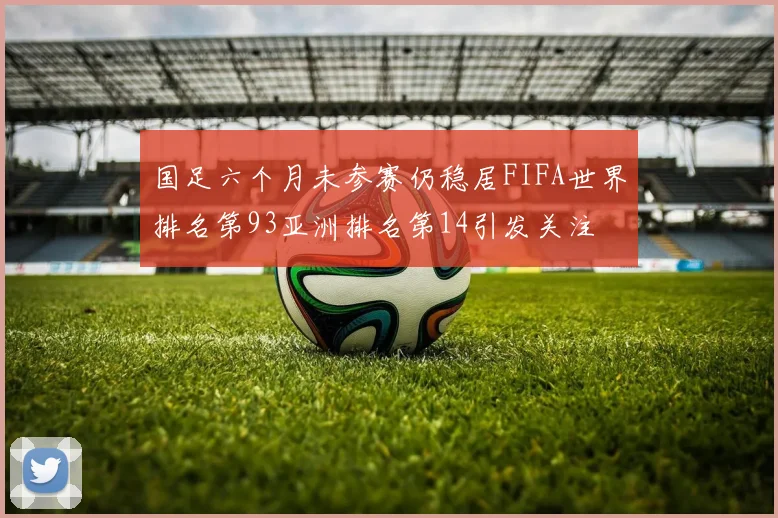 国足六个月未参赛仍稳居FIFA世界排名第93亚洲排名第14引发关注
