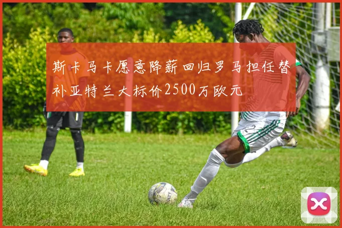 斯卡马卡愿意降薪回归罗马担任替补亚特兰大标价2500万欧元